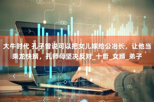 大牛时代 孔子曾说可以把女儿嫁给公冶长，让他当乘龙快婿，孔师母坚决反对_十哲_女婿_弟子