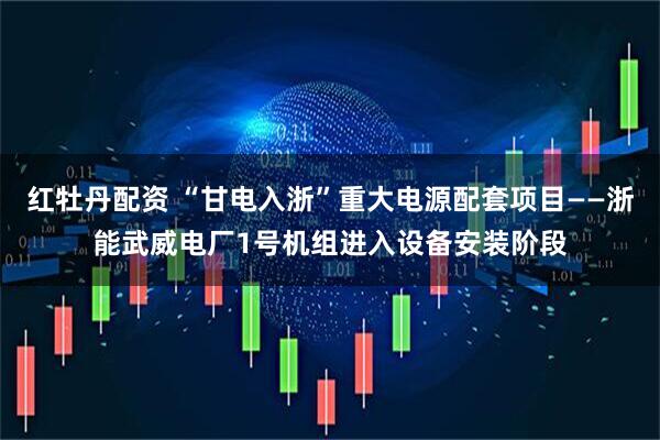 红牡丹配资 “甘电入浙”重大电源配套项目——浙能武威电厂1号机组进入设备安装阶段