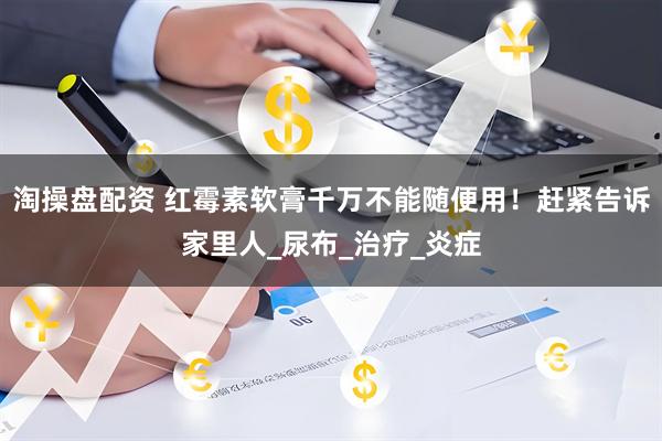 淘操盘配资 红霉素软膏千万不能随便用！赶紧告诉家里人_尿布_治疗_炎症