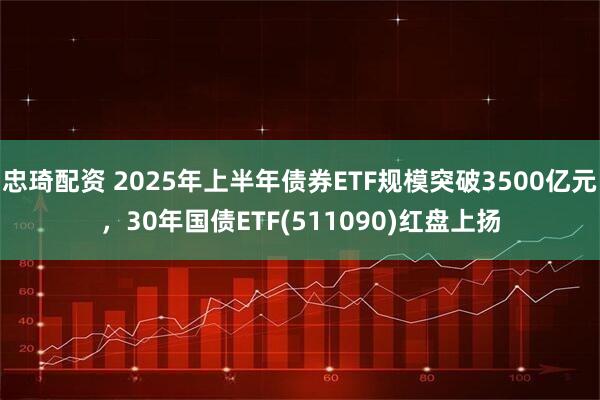 忠琦配资 2025年上半年债券ETF规模突破3500亿元，30年国债ETF(511090)红盘上扬