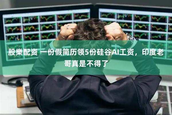 股樂配资 一份假简历领5份硅谷AI工资，印度老哥真是不得了