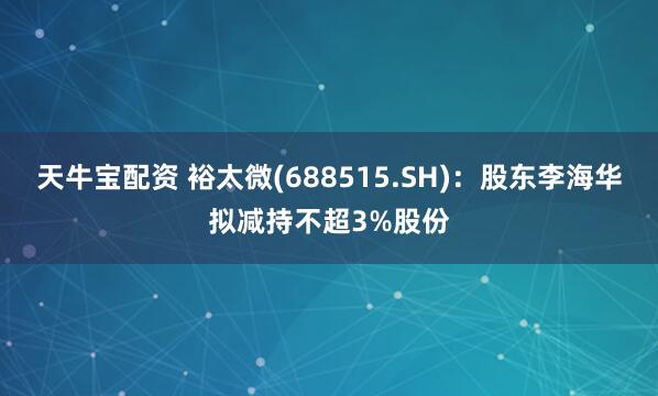 天牛宝配资 裕太微(688515.SH)：股东李海华拟减持不超3%股份