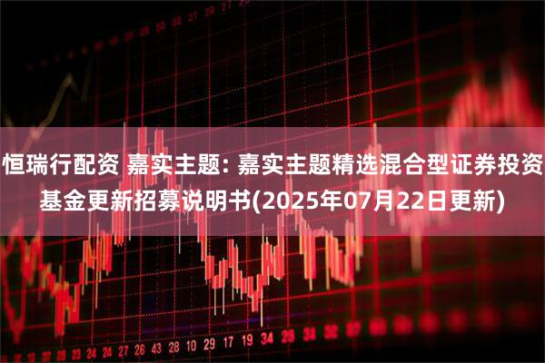 恒瑞行配资 嘉实主题: 嘉实主题精选混合型证券投资基金更新招募说明书(2025年07月22日更新)