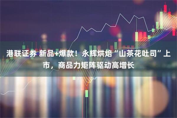 港联证券 新品+爆款！永辉烘焙“山茶花吐司”上市，商品力矩阵驱动高增长