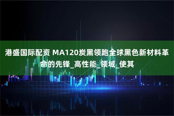 港盛国际配资 MA120炭黑领跑全球黑色新材料革命的先锋_高性能_领域_使其