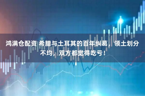 鸿满仓配资 希腊与土耳其的百年纠葛，领土划分不均，双方都觉得吃亏！