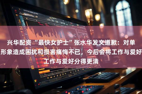 兴华配资 “最快女护士”张水华发文道歉：对单位及领导形象造成困扰和损害痛悔不已，今后会将工作与爱好分得更清