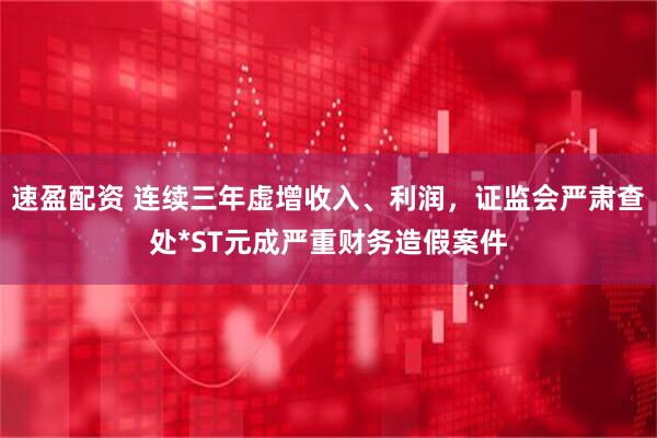速盈配资 连续三年虚增收入、利润，证监会严肃查处*ST元成严重财务造假案件