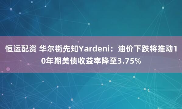 恒运配资 华尔街先知Yardeni：油价下跌将推动10年期美债收益率降至3.75%
