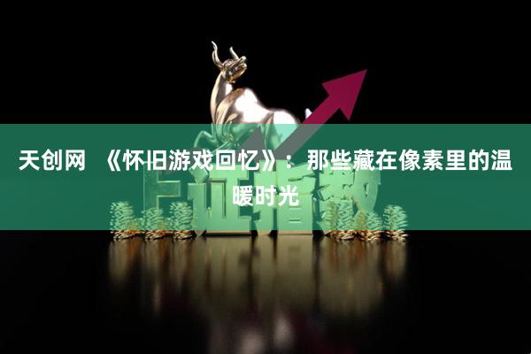 天创网  《怀旧游戏回忆》：那些藏在像素里的温暖时光