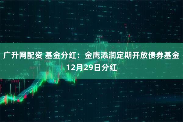 广升网配资 基金分红：金鹰添润定期开放债券基金12月29日分红
