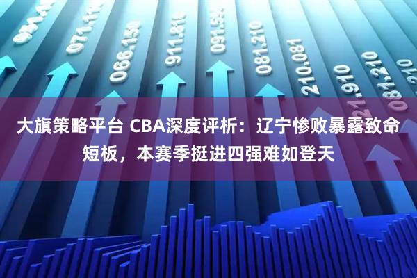 大旗策略平台 CBA深度评析：辽宁惨败暴露致命短板，本赛季挺进四强难如登天