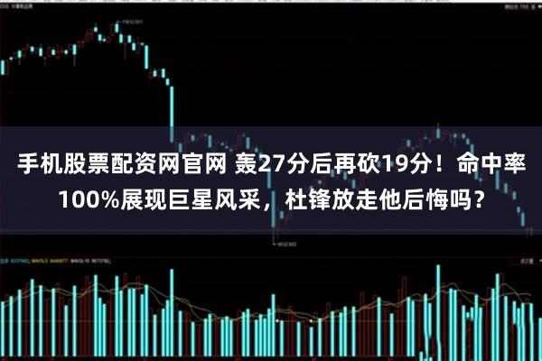 手机股票配资网官网 轰27分后再砍19分！命中率100%展现巨星风采，杜锋放走他后悔吗？