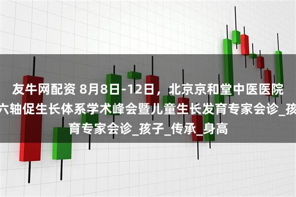 友牛网配资 8月8日-12日，北京京和堂中医医院开启CMI中医六轴促生长体系学术峰会暨儿童生长发育专家会诊_孩子_传承_身高