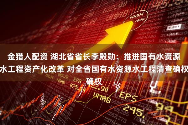 金猎人配资 湖北省省长李殿勋：推进国有水资源水工程资产化改革 对全省国有水资源水工程清查确权