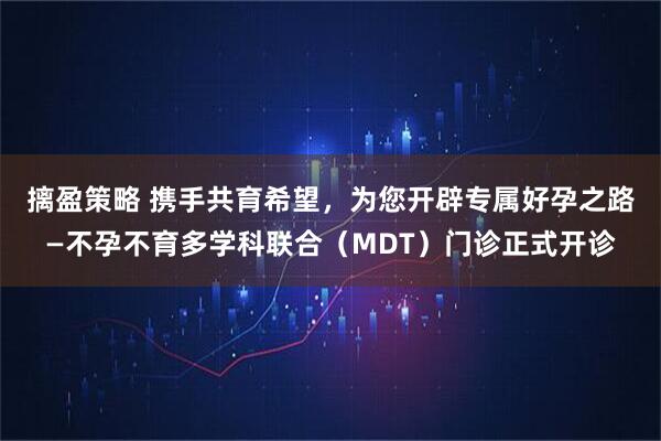 摛盈策略 携手共育希望，为您开辟专属好孕之路—不孕不育多学科联合（MDT）门诊正式开诊