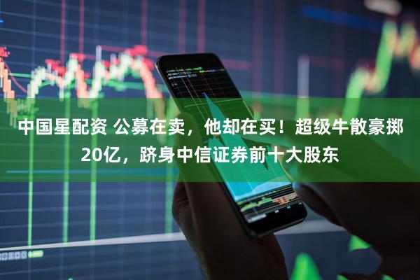 中国星配资 公募在卖，他却在买！超级牛散豪掷20亿，跻身中信证券前十大股东